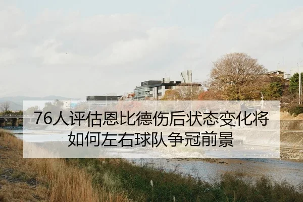 76人评估恩比德伤后状态变化将如何左右球队争冠前景